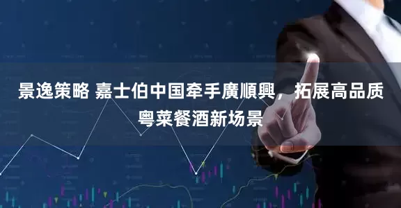 景逸策略 嘉士伯中国牵手廣順興，拓展高品质粤菜餐酒新场景