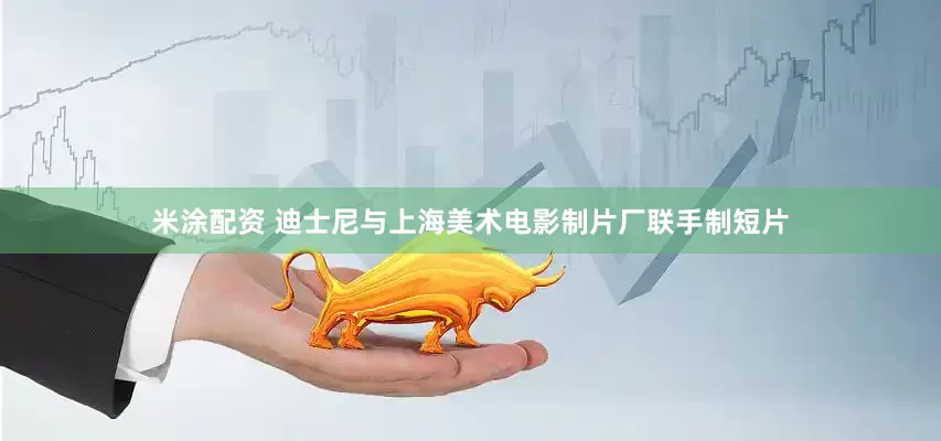 米涂配资 迪士尼与上海美术电影制片厂联手制短片