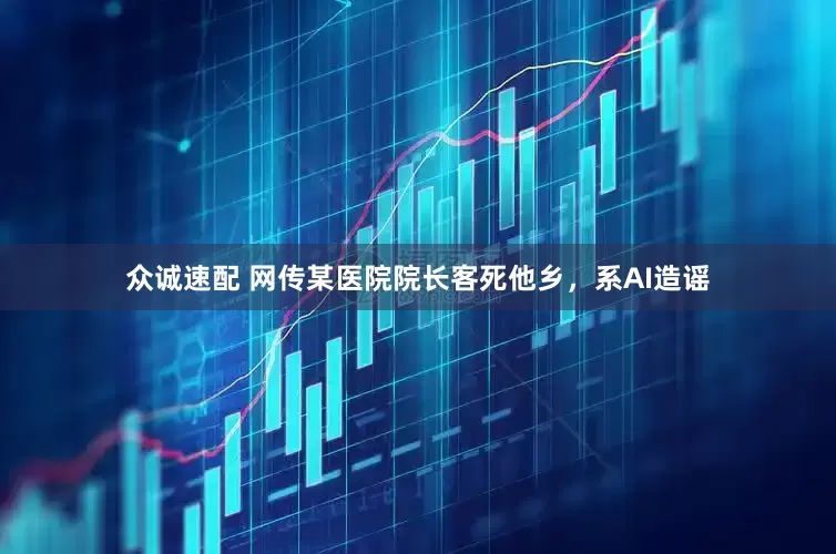 众诚速配 网传某医院院长客死他乡，系AI造谣