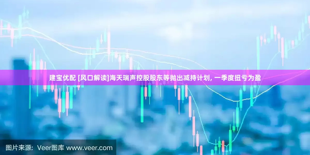 建宝优配 [风口解读]海天瑞声控股股东等抛出减持计划, 一季度扭亏为盈