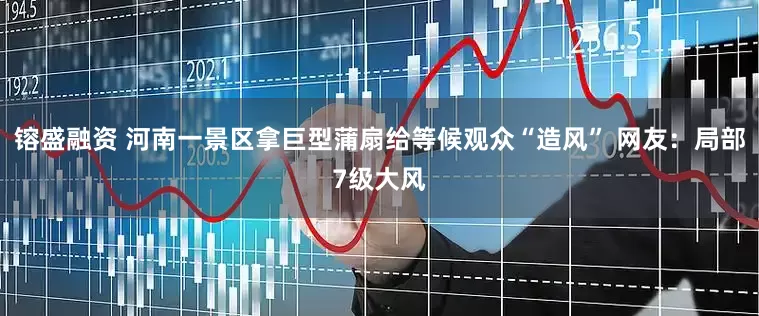 镕盛融资 河南一景区拿巨型蒲扇给等候观众“造风” 网友：局部7级大风