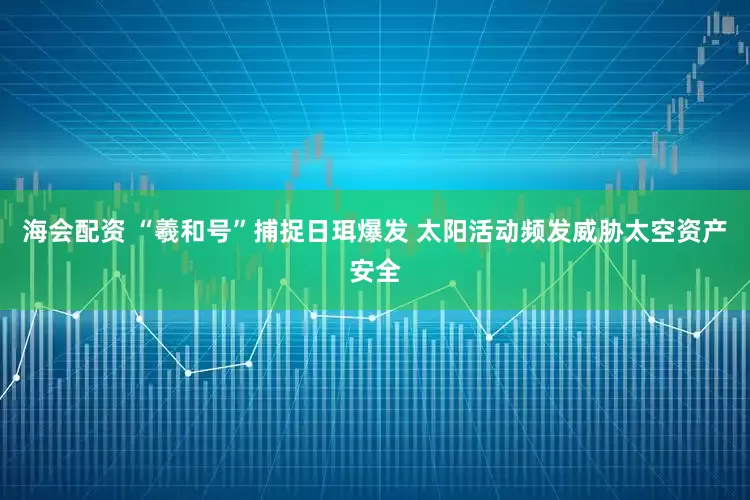 海会配资 “羲和号”捕捉日珥爆发 太阳活动频发威胁太空资产安全