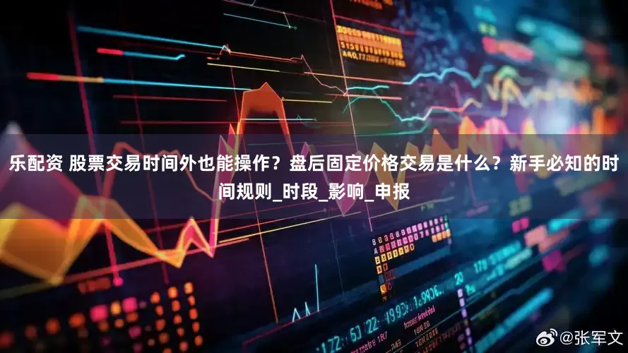 乐配资 股票交易时间外也能操作？盘后固定价格交易是什么？新手必知的时间规则_时段_影响_申报
