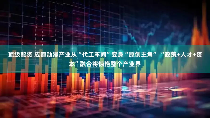 顶级配资 成都动漫产业从“代工车间”变身“原创主角” “政策+人才+资本”融合将惊艳整个产业界