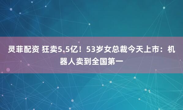 灵菲配资 狂卖5.5亿！53岁女总裁今天上市：机器人卖到全国第一