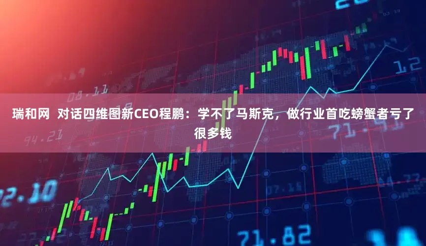 瑞和网  对话四维图新CEO程鹏：学不了马斯克，做行业首吃螃蟹者亏了很多钱